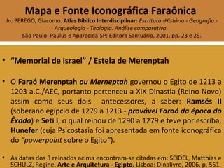 Mapa e Fonte Iconográfica Faraônica
In: PEREGO, Giacomo. Atlas Bíblico Interdisciplinar: Escritura -História - Geografia -
Arqueologia - Teologia. Análise comparativa.
São Paulo: Paulus e Aparecida-SP: Editora Santuário, 2001, pp. 23 e 25.
• “Memorial de Israel” / Estela de Merenptah
• O Faraó Merenptah ou Merneptah governou o Egito de 1213 a
1203 a.C./AEC, portanto pertenceu a XIX Dinastia (Reino Novo)
assim como seus dois antecessores, a saber: Ramsés II
(soberano egípcio de 1279 a 1213 - provável Faraó da época do
Êxodo) e Seti I, o qual reinou de 1290 a 1279 e teve por escriba,
Hunefer (cuja Psicostasia foi apresentada em fonte iconográfica
do “powerpoint sobre o Egito”).
• As datas dos 3 reinados acima encontram-se citadas em: SEIDEL, Matthias e
SCHULZ, Regine. Arte e Arquitetura - Egipto. Lisboa: Dinalivro, 2006, p. 551.
 