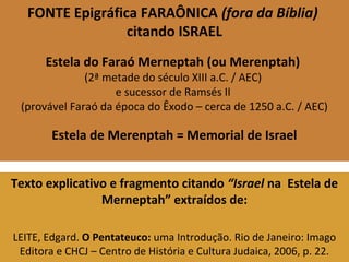 FONTE Epigráfica FARAÔNICA (fora da Bíblia)
citando ISRAEL
Estela do Faraó Merneptah (ou Merenptah)
(2ª metade do século XIII a.C. / AEC)
e sucessor de Ramsés II
(provável Faraó da época do Êxodo – cerca de 1250 a.C. / AEC)
Estela de Merenptah = Memorial de Israel
Texto explicativo e fragmento citando “Israel na Estela de
Merneptah” extraídos de:
LEITE, Edgard. O Pentateuco: uma Introdução. Rio de Janeiro: Imago
Editora e CHCJ – Centro de História e Cultura Judaica, 2006, p. 22.
 