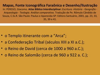 Mapas, Fonte Iconográfica Faraônica e Desenho/Ilustração
In: PEREGO, Giacomo. Atlas Bíblico Interdisciplinar: Escritura -História - Geografia -
Arqueologia - Teologia. Análise comparativa. Tradução de Pe. Rômulo Cândido de
Souza, C.Ss.R. São Paulo: Paulus e Aparecida-SP: Editora Santuário, 2001, pp. 23, 33,
35, 39 e 41.
• o Templo itinerante com a “Arca”;
• a Confederação Tribal (séculos XIII a XI a.C.);
• o Reino de David (cerca de 1000 a 960 a.C.);
• o Reino de Salomão (cerca de 960 a 922 a. C.);
 