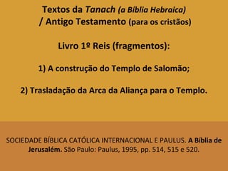 Textos da Tanach (a Bíblia Hebraica)
/ Antigo Testamento (para os cristãos)
Livro 1º Reis (fragmentos):
1) A construção do Templo de Salomão;
2) Trasladação da Arca da Aliança para o Templo.
SOCIEDADE BÍBLICA CATÓLICA INTERNACIONAL E PAULUS. A Bíblia de
Jerusalém. São Paulo: Paulus, 1995, pp. 514, 515 e 520.
 