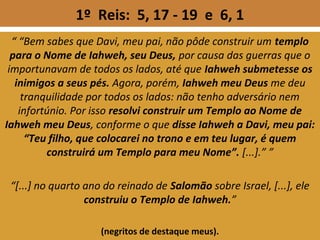 1º Reis: 5, 17 - 19 e 6, 1
“ “Bem sabes que Davi, meu pai, não pôde construir um templo
para o Nome de Iahweh, seu Deus, por causa das guerras que o
importunavam de todos os lados, até que Iahweh submetesse os
inimigos a seus pés. Agora, porém, Iahweh meu Deus me deu
tranquilidade por todos os lados: não tenho adversário nem
infortúnio. Por isso resolvi construir um Templo ao Nome de
Iahweh meu Deus, conforme o que disse Iahweh a Davi, meu pai:
“Teu filho, que colocarei no trono e em teu lugar, é quem
construirá um Templo para meu Nome”. [...].” ”
“[...] no quarto ano do reinado de Salomão sobre Israel, [...], ele
construiu o Templo de Iahweh.”
(negritos de destaque meus).
 