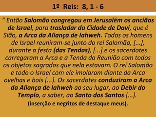 1º Reis: 8, 1 - 6
“ Então Salomão congregou em Jerusalém os anciãos
de Israel, para trasladar da Cidade de Davi, que é
Sião, a Arca da Aliança de Iahweh. Todos os homens
de Israel reuniram-se junto do rei Salomão, [...],
durante a festa (das Tendas), [...] e os sacerdotes
carregaram a Arca e a Tenda da Reunião com todos
os objetos sagrados que nela estavam. O rei Salomão
e todo o Israel com ele imolaram diante da Arca
ovelhas e bois [...]. Os sacerdotes conduziram a Arca
da Aliança de Iahweh ao seu lugar, ao Debir do
Templo, a saber, ao Santo dos Santos [...].
(inserção e negritos de destaque meus).
 
