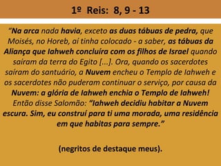 1º Reis: 8, 9 - 13
“Na arca nada havia, exceto as duas tábuas de pedra, que
Moisés, no Horeb, aí tinha colocado - a saber, as tábuas da
Aliança que Iahweh concluíra com os filhos de Israel quando
saíram da terra do Egito [...]. Ora, quando os sacerdotes
saíram do santuário, a Nuvem encheu o Templo de Iahweh e
os sacerdotes não puderam continuar o serviço, por causa da
Nuvem: a glória de Iahweh enchia o Templo de Iahweh!
Então disse Salomão: “Iahweh decidiu habitar a Nuvem
escura. Sim, eu construí para ti uma morada, uma residência
em que habitas para sempre.”
(negritos de destaque meus).
 
