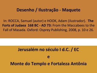 Desenho / Ilustração - Maquete
In: ROCCA, Samuel (autor) e HOOK, Adam (ilustrador). The
Forts of Judaea 168 BC - AD 73: From the Maccabees to the
Fall of Masada. Oxford: Osprey Publishing, 2008, p. 10 e 26.
Jerusalém no século I d.C. / EC
e
Monte do Templo e Fortaleza Antônia
 