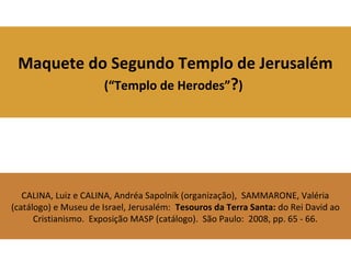 Maquete do Segundo Templo de Jerusalém
(“Templo de Herodes”?)
CALINA, Luiz e CALINA, Andréa Sapolnik (organização), SAMMARONE, Valéria
(catálogo) e Museu de Israel, Jerusalém: Tesouros da Terra Santa: do Rei David ao
Cristianismo. Exposição MASP (catálogo). São Paulo: 2008, pp. 65 - 66.
 