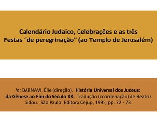 Calendário Judaico, Celebrações e as três
Festas “de peregrinação” (ao Templo de Jerusalém)
In: BARNAVI, Élie (direção). História Universal dos Judeus:
da Gênese ao Fim do Século XX. Tradução (coordenação) de Beatriz
Sidou. São Paulo: Editora Cejup, 1995, pp. 72 - 73.
 