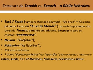 Estrutura da Tanakh ou Tanach – a Bíblia Hebraica:
• Torá / Torah (também chamada Chumash: “Os cinco” = Os cinco
primeiros Livros ou “A Lei de Moisés” ): os mais importantes dos
Livros da Tanach, portanto do Judaísmo. Em grego e para os
cristãos: “Pentateuco”.
• Neviim (“Profetas”);
• Kethuvim (“os Escritos”).
• 39 Livros canônicos.
• 7 Livros “deuterocanônicos” ou “apócrifos” (“desconhecidos”, “obscuros”):
Tobias, Judite, 1º e 2º Macabeus, Sabedoria, Eclesiástico e Baruc.
 