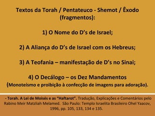 Textos da Torah / Pentateuco - Shemot / Êxodo
(fragmentos):
1) O Nome do D’s de Israel;
2) A Aliança do D’s de Israel com os Hebreus;
3) A Teofania – manifestação de D’s no Sinai;
4) O Decálogo – os Dez Mandamentos
(Monoteísmo e proibição à confecção de imagens para adoração).
- Torah. A Lei de Moisés e as “Haftarot”. Tradução, Explicações e Comentários pelo
Rabino Meir Matzliah Melamed. São Paulo: Templo Israelita Brasileiro Ohel Yaacov,
1996, pp. 105, 133, 134 e 135.
 