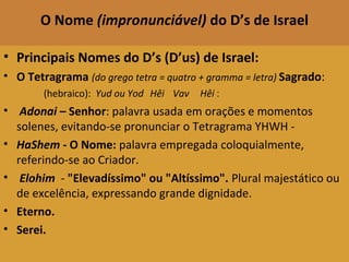 O Nome (impronunciável) do D’s de Israel
• Principais Nomes do D’s (D’us) de Israel:
• O Tetragrama (do grego tetra = quatro + gramma = letra) Sagrado:
(hebraico): Yud ou Yod Hêi   Vav   Hêi  :
• Adonai – Senhor: palavra usada em orações e momentos
solenes, evitando-se pronunciar o Tetragrama YHWH -
• HaShem - O Nome: palavra empregada coloquialmente,
referindo-se ao Criador.
• Elohim - "Elevadíssimo" ou "Altíssimo". Plural majestático ou
de excelência, expressando grande dignidade.
• Eterno.
• Serei.
 