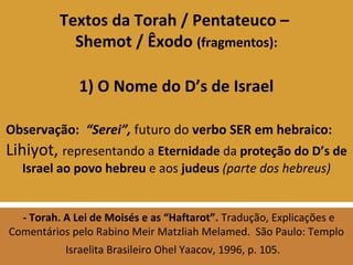 Textos da Torah / Pentateuco –
Shemot / Êxodo (fragmentos):
1) O Nome do D’s de Israel
Observação: “Serei”, futuro do verbo SER em hebraico:
Lihiyot, representando a Eternidade da proteção do D’s de
Israel ao povo hebreu e aos judeus (parte dos hebreus)
- Torah. A Lei de Moisés e as “Haftarot”. Tradução, Explicações e
Comentários pelo Rabino Meir Matzliah Melamed. São Paulo: Templo
Israelita Brasileiro Ohel Yaacov, 1996, p. 105.
 