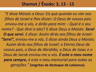Shemot / Êxodo: 3, 13 - 15
“E disse Moisés a Deus: Eis que quando eu vier aos
filhos de Israel e lhes disser: O Deus de vossos pais
enviou-me a vós, e dirão para mim: - Qual é o seu
nome? - Que direi a eles? E disse Deus a Moisés: Serei
O que serei. E disse: Assim dirás aos filhos de Israel:
“Serei”, enviou-me a vós. E disse ainda Deus a Moisés:
Assim dirás aos filhos de Israel: o Eterno Deus de
vossos pais, o Deus de Abrahão, o Deus de Isaac e o
Deus de Jacob enviou-me a vós. É este o meu nome
para sempre, é este o meu memorial para todas as
gerações.” (negritos de destaque de Lobianco).
 