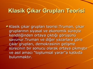Klasik Çıkar Grupları Teorisi Klasik çıkar grupları teorisi:Truman, çıkar gruplarının siyasal ve ekonomik süreçte kendiliğinden ortaya çıktığı görüşünü savunur.Truman ve diğer yazarlara göre çıkar grupları, demokrasinin gelişme sürecinin bir sonucu olarak ortaya çıkmıştır ve asıl amacı “toplumsal yarar”a katkıda bulunmaktır. 