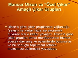 Mancur Olson ve “Özel Çıkar” Amaçlı Çıkar Grupları Olson’a göre çıkar gruplarının yoğunluğu (sayısı) ne kadar fazla ise ekonomik büyüme hızı o kadar yavaştır. Olson’a göre çıkar grupları kendi menfaatlerine hizmet edecek davranış ve eylemlerde bulunurlar ve bu sonuçta toplumsal refahın maksimize edilmesini yavaşlatır.  