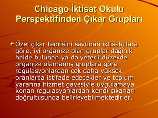 Chicago İktisat Okulu Perspektifinden Çıkar Grupları Özel çıkar teorisini savunan iktisatçılara göre, iyi organize olan gruplar dağınık halde bulunan ya da yeterli düzeyde organize olamamış gruplara göre regülasyonlardan çok daha yüksek oranlarda istifade edecekler ve toplum yararına hizmet gayesiyle uygulamaya konan regülasyonlardan kendi çıkarları doğrultusunda belirleyebilmektedirler. 