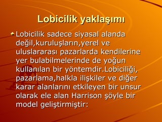 Lobicilik yaklaşımı Lobicilik sadece siyasal alanda değil,kuruluşların,yerel ve  uluslararası pazarlarda kendilerine yer bulabilmelerinde de yoğun kullanılan bir yöntemdir.Lobiciliği, pazarlama,halkla ilişkiler ve diğer karar alanlarını etkileyen bir unsur olarak ele alan Harrison şöyle bir model geliştirmiştir: 