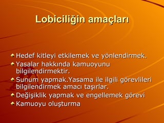 Lobiciliğin amaçları Hedef kitleyi etkilemek ve yönlendirmek. Yasalar hakkında kamuoyunu bilgilendirmektir. Sunum yapmak.Yasama ile ilgili görevlileri bilgilendirmek amacı taşırlar. Değişiklik yapmak ve engellemek görevi Kamuoyu oluşturma 