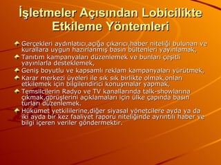 İşletmeler Açısından Lobicilikte Etkileme Yöntemleri Gerçekleri aydınlatıcı,açığa çıkarıcı,haber niteliği bulunan ve kurallara uygun hazırlanmış basın bültenleri yayınlamak, Tanıtım kampanyaları düzenlemek ve bunları çeşitli yayınlarla desteklemek, Geniş boyutlu ve kapsamlı reklam kampanyaları yürütmek, Karar merkezi üyeleri ile sık sık birlikte olmak,onları etkilemek için bilgilendirici konuşmalar yapmak, Temsilcilerin Radyo ve TV kanallarında talk-showlarına çıkmak,görüşlerini açıklamaları için ülke çapında basın turları düzenlemek. Hükümet yetkililerine,diğer siyasal yönetcilere ayda ya da iki ayda bir kez faaliyet raporu niteliğinde ayrıntılı haber ve bilgi içeren veriler göndermektir. 