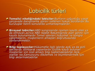 Lobicilik türleri Temsilci niteliğindeki lobiciler: Bunların çoğunluğu yasal çerçevede danışmanlık görevi üstlenen hukuk bürolarıdır.Bu kuruluşlar belirli konularda uzmanlaşmışlardır. Bireysel lobiciler: ABD kongresinde resmen kayıtlı olan ya da olmayan,ayrıca ABD Adalet Bakanlığında ajan görevi için kayıtlı bulunanlardır.Temel işlevleri,hükümet ve kongre çalışmalarını, müşterilerin amaçları doğrultusunda yönlendirmektir. Bilgi toplayıcılar: Hükümetle ilgili işlerde açık ya da gizli şekillerde istihbarat yapanlardır.Gizlilik kaydı bulunan müşteriler için özel amaçlı bilgi toplamaktadırlar.Açık olanlar ise,kamuoyunu etkilemek ve biçimlendirmek için bilgi aktarmaktadırlar  
