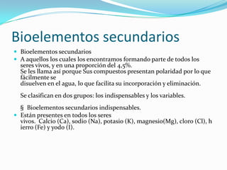 Bioelementos secundarios
 Bioelementos secundarios
 A aquellos los cuales los encontramos formando parte de todos los
seres vivos, y en una proporción del 4,5%.
Se les llama así porque Sus compuestos presentan polaridad por lo que
fácilmente se
disuelven en el agua, lo que facilita su incorporación y eliminación.
Se clasifican en dos grupos: los indispensables y los variables.
§ Bioelementos secundarios indispensables.
 Están presentes en todos los seres
vivos. Calcio (Ca), sodio (Na), potasio (K), magnesio(Mg), cloro (Cl), h
ierro (Fe) y yodo (I).
 