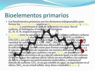Bioelementos primarios
 Los bioelementos primarios son los elementos indispensables para
formar las biomoléculas orgánicas (glúcidos, lípidos, proteínas y ácidos
nucleídos); constituyen el 96% de la materia viva seca. Son el
carbono, el hidrógeno, el oxígeno y el nitrógeno
(C, H, O, N, respectivamente).
 Carbono: tiene la capacidad de formar largas cadenas carbono-carbono
(macromoléculas) mediante enlaces simples (-CH2-CH2) o dobles (-
CH=CH-), así como estructuras cíclicas. Pueden incorporar una gran
variedad de radicales (=O, -OH, -NH2, -SH, PO4
3-), lo que da lugar a
una variedad enorme de moléculas distintas. Los enlaces que forma son
lo suficientemente fuertes como para formar compuestos estables, y a
la vez son susceptibles de romperse sin excesiva dificultad. Por esto, la
vida está constituida por carbono y no por silicio, un átomo con la
configuración electrónica de su capa de valencia igual a la del carbono.
El hecho es que las cadenas silicio-silicio no son estables y las cadenas
de silicio y oxígeno son prácticamente inalterables, y mientras el
dióxido de carbono, CO2, es un gas soluble en agua, su equivalente en el
silicio, SiO2, es un cristal sólido, muy duro e insoluble (cuarzo).
 