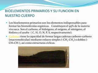 BIOELEMENTOS PRIMARIOS Y SU FUNCION EN
NUESTRO CUERPO
 Los bioelementos primarios son los elementos indispensables para
formar las biomoléculas orgánicas. Constituyen el 95% de la materia
viva seca. Son el carbono, el hidrógeno, el oxígeno, el nitrógeno, el
fósforo y el azufre ( C, H, O, N, P, S, respectivamente).
 Carbono: tiene la capacidad de formar largas cadenas carbono-carbono
(macromoléculas) mediante enlaces simples (-CH2-CH2) o dobles (-
CH=CH-), así como estructuras cíclicas.
 