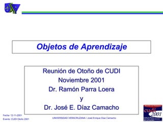 Objetos de Aprendizaje

                           Reunión de Otoño de CUDI
                                Noviembre 2001
                            Dr. Ramón Parra Loera
                                        y
                           Dr. José E. Díaz Camacho
Fecha: 12-11-2001
Evento: CUDI Otoño 2001      UNIVERSIDAD VERACRUZANA / José Enrique Díaz Camacho
 