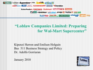 “Loblaw Companies Limited: Preparing
          for Wal-Mart Supercenter”


Kipenzi Herron and Emilsen Holguin
Bus 511 Business Strategy and Policy
Dr. Adolfo Gorriaran

January 2010
 