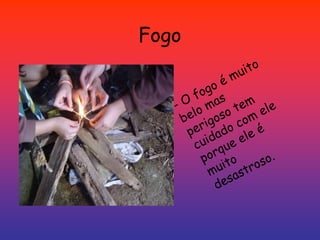 Fogo- O fogo é muito belo mas perigoso tem cuidado com ele porque ele é muito desastroso. 