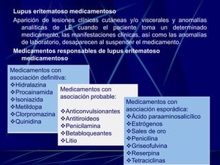 Lupus eritematoso medicamentoso
Aparición de lesiones clínicas cutáneas y/o viscerales y anomalías
analíticas de LE cuando el paciente toma un determinado
medicamento, las manifestaciones clínicas, así como las anomalías
de laboratorio, desaparecen al suspender el medicamento.
Medicamentos responsables de lupus eritematoso
medicamentoso
Medicamentos con
asociación definitiva:
Hidralazina
Procainamida
Isoniazida
Metildopa
Clorpromazina
Quinidina
Medicamentos con
asociación probable:
Anticonvulsionantes
Antitiroideos
Penicilamina
Betabloqueantes
Litio
Medicamentos con
asociación esporádica:
Ácido paraaminosalicílico
Estrógenos
Sales de oro
Penicilina
Griseofulvina
Reserpina
Tetraciclinas
 