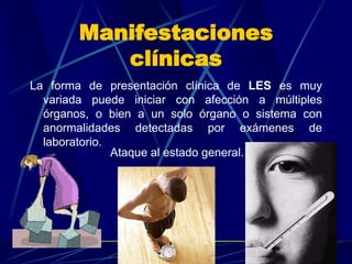 Manifestaciones
clínicas
La forma de presentación clínica de LES es muy
variada puede iniciar con afección a múltiples
órganos, o bien a un solo órgano o sistema con
anormalidades detectadas por exámenes de
laboratorio.
Ataque al estado general.
 