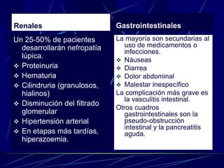 Renales
Un 25-50% de pacientes
desarrollarán nefropatía
lúpica.
 Proteinuria
 Hematuria
 Cilindruria (granulosos,
hialinos)
 Disminución del filtrado
glomerular
 Hipertensión arterial
 En etapas más tardías,
hiperazoemia.
Gastrointestinales
La mayoría son secundarias al
uso de medicamentos o
infecciones.
 Náuseas
 Diarrea
 Dolor abdominal
 Malestar inespecífico
La complicación más grave es
la vasculitis intestinal.
Otros cuadros
gastrointestinales son la
pseudo-obstrucción
intestinal y la pancreatitis
aguda.
 