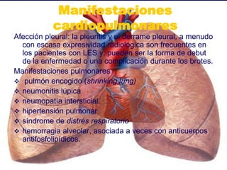 Manifestaciones
cardiopulmonares
Afección pleural: la pleuritis y el derrame pleural, a menudo
con escasa expresividad radiológica son frecuentes en
los pacientes con LES y, pueden ser la forma de debut
de la enfermedad o una complicación durante los brotes.
Manifestaciones pulmonares
 pulmón encogido (shrinking lung)
 neumonitis lúpica
 neumopatía intersticial
 hipertensión pulmonar
 síndrome de distrés respiratorio
 hemorragia alveolar, asociada a veces con anticuerpos
antifosfolipídicos.
 