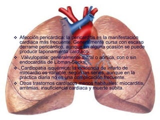 Afección pericárdica: la pericarditis es la manifestación
cardiaca más frecuente. Generalmente cursa con escaso
derrame pericárdico, aunque en alguna ocasión se puede
producir taponamiento cardíaco.
 Valvulopatía: generalmente mitral o aórtica, con o sin
endocarditis de Libman-Sacks.
 Cardiopatía isquémica: la incidencia de infarto de
miocardio es variable, según las series, aunque en la
práctica diaria no es una complicación frecuente.
 Otros trastornos cardíacos menos habituales: miocarditis,
arritmias, insuficiencia cardiaca y muerte súbita.
 