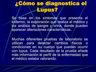 ¿Cómo se diagnostica el
Lupus?
Se basa en los síntomas que presenta el
enfermo, la exploración que realiza el médico y
los análisis de sangre y orina, donde pueden
aparecer alteraciones características.
Muchas diferentes pruebas de laboratorio se
utilizan para detectar cambios físicos o
condiciones en su cuerpo que pueden ocurrir
con lupus. Cada resultado de la prueba añade
más información al perfil de la enfermedad que
el médico estaba valorando.
 