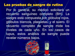Las pruebas de sangre de rutina
Por lo general, su médico solicitará un
recuento sanguíneo completo (BH). La
sangre está compuesta por glóbulos rojos,
glóbulos blancos, plaquetas, y el suero. El
recuento completo de sangre mide los
niveles de cada uno. En los casos de
lupus, estos análisis de sangre puede
revelar números bajos.
 