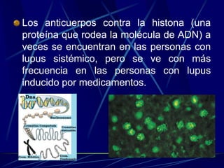 Los anticuerpos contra la histona (una
proteína que rodea la molécula de ADN) a
veces se encuentran en las personas con
lupus sistémico, pero se ve con más
frecuencia en las personas con lupus
inducido por medicamentos.
 