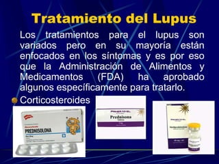 Tratamiento del Lupus
Los tratamientos para el lupus son
variados pero en su mayoría están
enfocados en los síntomas y es por eso
que la Administración de Alimentos y
Medicamentos (FDA) ha aprobado
algunos específicamente para tratarlo.
Corticosteroides
 