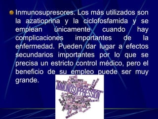 Inmunosupresores. Los más utilizados son
la azatioprina y la ciclofosfamida y se
emplean únicamente cuando hay
complicaciones importantes de la
enfermedad. Pueden dar lugar a efectos
secundarios importantes por lo que se
precisa un estricto control médico, pero el
beneficio de su empleo puede ser muy
grande.
 