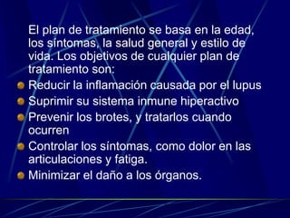 El plan de tratamiento se basa en la edad,
los síntomas, la salud general y estilo de
vida. Los objetivos de cualquier plan de
tratamiento son:
Reducir la inflamación causada por el lupus
Suprimir su sistema inmune hiperactivo
Prevenir los brotes, y tratarlos cuando
ocurren
Controlar los síntomas, como dolor en las
articulaciones y fatiga.
Minimizar el daño a los órganos.
 