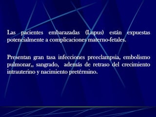 Las pacientes embarazadas (Lupus) están expuestas
potencialmente a complicaciones materno-fetales.
Presentan gran tasa infecciones preeclampsia, embolismo
pulmonar,, sangrado, además de retraso del crecimiento
intrauterino y nacimiento pretérmino.
 