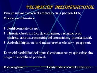 VALORACIÓN PRECONCEPCIONAL
Para un mayor éxito en el embarazo en la pac con LES;
Valoración exhaustiva
 Perfil completo de Ac.
 Historia obstétrica (no. de embarazos, a término o no,
cesáreas, abortos, restricción del crecimiento, preeclampsia).
 Actividad lúpica en los 6 meses previos (de ser + posponer).
Es crucial estabilidad del lupus al embarazarse, ya que existe alto
riesgo de mortalidad perinatal.
Daño orgánico Contraindicación del embarazo
 