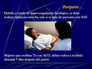 Postparto…
Debido a estado de hiper-coagulación fisiológico, se debe
realizar vigilancia estrecha, más si se trata de pacientes con SAF.
Mujeres que recibían Tx con ACO, deben volver a recibirlo
(durante 7 días después del parto).
 