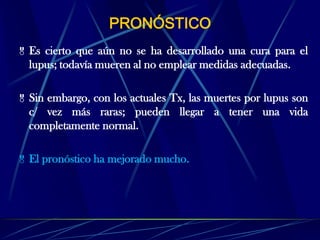 PRONÓSTICO
 Es cierto que aún no se ha desarrollado una cura para el
lupus; todavía mueren al no emplear medidas adecuadas.
 Sin embargo, con los actuales Tx, las muertes por lupus son
c/ vez más raras; pueden llegar a tener una vida
completamente normal.
 El pronóstico ha mejorado mucho.
 