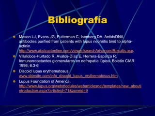 Bibliografía
Mason LJ, Evans JG, Putterman C, Isenberg DA. AntidsDNA
antibodies purified from patients with lupus nephritis bind to alpha-
actinin.
http://www.abstractonline.com/viewer/searchAdvancedResults.asp.
Villalobos-Hurtado R, Avalos-Díaz E, Herrera-Esparza R.
Inmunorreactantes glomerulares en nefropatía lúpica. Boletín CIAR
1996; 6:3-6
Discoid lupus erythematosus.
www.skinsite.com/info_discoid_lupus_erythematosus.htm
Lupus Foundation of America.
http://www.lupus.org/webmodules/webarticlesnet/templates/new_abouti
ntroduction.aspx?articleid=71&zoneid=9
 