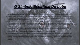 • O lado negativo do lobo assombrou muitas culturas da antiguidade. O famoso conto europeu de Chapeuzinho Vermelho
nos deixa o legado de temer o "lobo mau", nos fazendo crer desde crianças que não há outro lobo senão o mau.
• Hades, o senhor dos infernos, se utiliza de uma capa de pele de lobo. O deus da morte dos etruscos é representado com
orelhas de lobo. Enquanto os bruxos e bruxas se transformavam em lobos para irem aos sabás, na Espanha o lobo era
conhecido como montaria dos feiticeiros.
• Para os muçulmanos, ele é um dos obstáculos em seu caminho até Meca, podendo assumir a forma monstruosa da besta
do apocalipse. O lobo nas lendas e credos populares do ocidente é uma praga maligna que destrói rebanhos. Não
podemos deixar de citar também a maldição de homens que se transformam em lobos na Lua cheia – os lobisomens.
• Os lobos foram pintados com um pincel negro nos contos de fada e até hoje assustam meninas indefesas. Mas o
simbolismo do Lobo é vasto e não representa apenas seu lado negativo. Nem sempre eles foram vistos como criaturas
terríveis e violentas. Para muitas culturas, representa nossa ligação com a natureza e a magia. Representa também a linha
entre o conhecido e o desconhecido, a vida e a morte, o plano físico e o plano espiritual.
• Para muitas culturas os lobos representam a união. Os lobos caçam em grupos e, como os cães, gostam de brincar. São
fiéis, possuem um parceiro para a vida toda. Uivam para marcar território, lamentar uma perda, pedir ajuda ou só por
diversão. Sabedorias antigas nos contam que foi o lobo que nos ensinou como criar a comunidade sobre a Terra, pois os
lobos têm um conhecimento intuitivo da ordem no meio do caos e eles possuem a habilidade para sobreviver à mudança,
intactos.
 