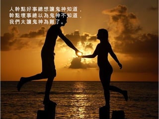 人幹點好事總想讓鬼神知道， 幹點壞事總以為鬼神不知道， 我們太讓鬼神為難了。  