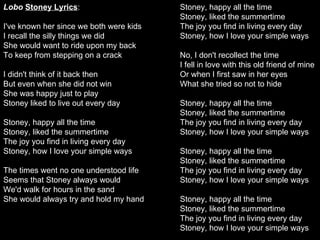Lobo   Stoney Lyrics : I've known her since we both were kids  I recall the silly things we did  She would want to ride upon my back  To keep from stepping on a crack  I didn't think of it back then  But even when she did not win  She was happy just to play  Stoney liked to live out every day  Stoney, happy all the time  Stoney, liked the summertime  The joy you find in living every day  Stoney, how I love your simple ways  The times went no one understood life  Seems that Stoney always would  We'd walk for hours in the sand  She would always try and hold my hand  Stoney, happy all the time  Stoney, liked the summertime  The joy you find in living every day  Stoney, how I love your simple ways  No, I don't recollect the time  I fell in love with this old friend of mine  Or when I first saw in her eyes  What she tried so not to hide  Stoney, happy all the time  Stoney, liked the summertime  The joy you find in living every day  Stoney, how I love your simple ways  Stoney, happy all the time  Stoney, liked the summertime  The joy you find in living every day  Stoney, how I love your simple ways  Stoney, happy all the time  Stoney, liked the summertime  The joy you find in living every day  Stoney, how I love your simple ways 