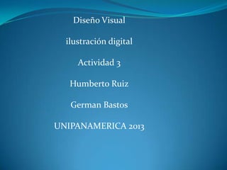 Diseño Visual
ilustración digital
Actividad 3
Humberto Ruiz
German Bastos
UNIPANAMERICA 2013

 