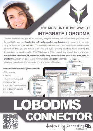 THE MOST INTUITIVE WAY TO
INTEGRATE LOBODMS
Lobodms connector lets you fastly and easily integrate lobodms. Unlike with other providers, with
Connect Bridge you can visualize the entire data model of your lobodms and you can test your code
using the Query Analyzer tool. With Connect Bridge you will stay in your own software development
environment that you are familiar with. You will avoid spending countless hours studying the
documentation of lobodms and its APIs. With Connect Bridge you will save a lot of time programming.
We guarantee a minimum 2x increase of productivity. In fact increased productivity goes often up
until 10x! Integration can be done with minimum code. Less code = less bugs.
Moreover, you will reuse the same code in case of update of lobodms.
Lobodms connector lets you work with:
 Documents
 Folders
 Check-in / Check-out
 Creating folders
 Get latest version of docs
and all other entities and
functionality
 
