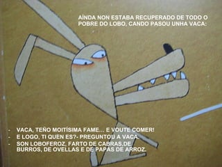 AÍNDA NON ESTABA RECUPERADO DE TODO O POBRE DO LOBO, CANDO PASOU UNHA VACA: VACA, TEÑO MOITÍSIMA FAME… E VOUTE COMER! E LOGO, TI QUEN ES?- PREGUNTOU A VACA. SON LOBOFEROZ, FARTO DE CABRAS,DE BURROS, DE OVELLAS E DE PAPAS DE ARROZ. 